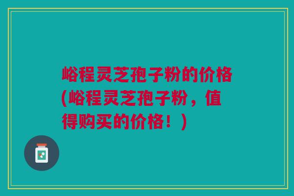 峪程灵芝孢子粉的价格(峪程灵芝孢子粉，值得购买的价格！)
