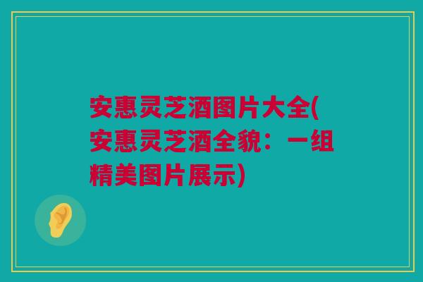 安惠灵芝酒图片大全(安惠灵芝酒全貌：一组精美图片展示)
