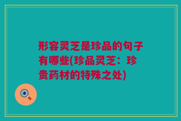 形容灵芝是珍品的句子有哪些(珍品灵芝：珍贵药材的特殊之处)
