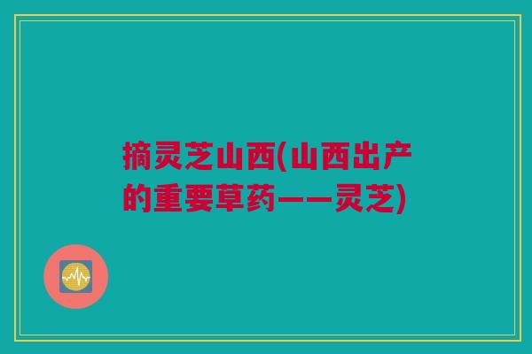 摘灵芝山西(山西出产的重要草药——灵芝)