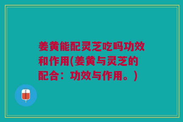 姜黄能配灵芝吃吗功效和作用(姜黄与灵芝的配合：功效与作用。)
