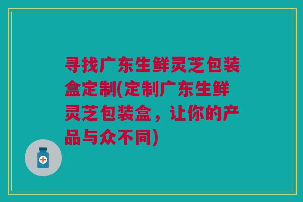寻找广东生鲜灵芝包装盒定制(定制广东生鲜灵芝包装盒，让你的产品与众不同)