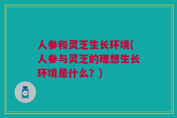 人参和灵芝生长环境(人参与灵芝的理想生长环境是什么？)
