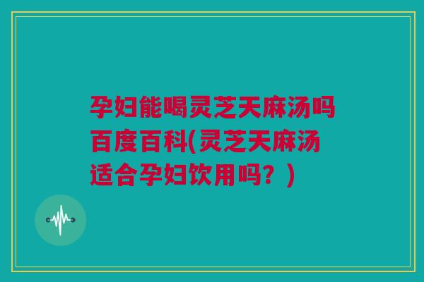 孕妇能喝灵芝天麻汤吗百度百科(灵芝天麻汤适合孕妇饮用吗？)