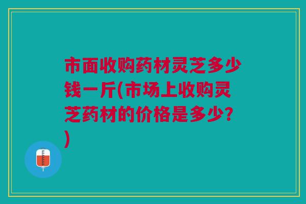 市面收购药材灵芝多少钱一斤(市场上收购灵芝药材的价格是多少？)