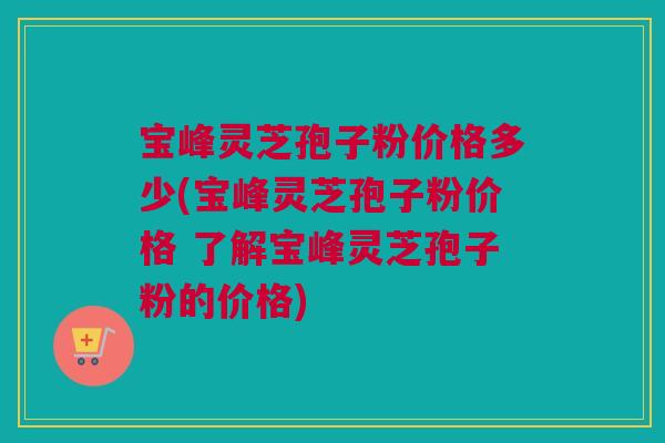 宝峰灵芝孢子粉价格多少(宝峰灵芝孢子粉价格 了解宝峰灵芝孢子粉的价格)