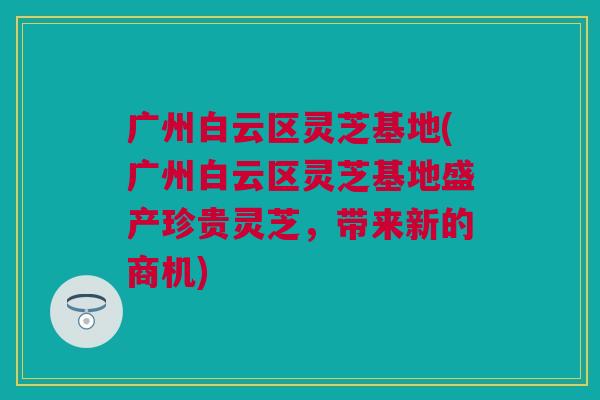广州白云区灵芝基地(广州白云区灵芝基地盛产珍贵灵芝，带来新的商机)