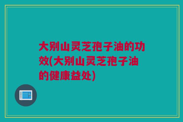 大别山灵芝孢子油的功效(大别山灵芝孢子油的健康益处)