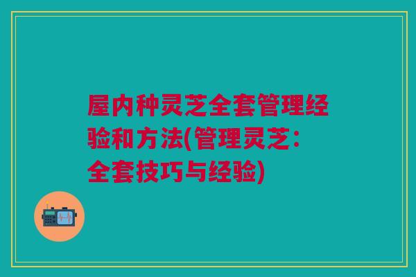 屋内种灵芝全套管理经验和方法(管理灵芝：全套技巧与经验)