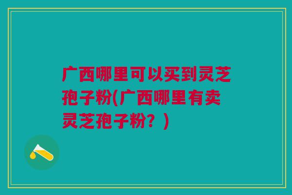 广西哪里可以买到灵芝孢子粉(广西哪里有卖灵芝孢子粉?) 广西哪里可以买到灵芝孢子粉(广西哪里有卖灵芝孢子粉?)