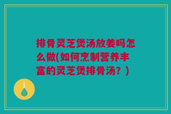 排骨灵芝煲汤放姜吗怎么做(如何烹制营养丰富的灵芝煲排骨汤？)