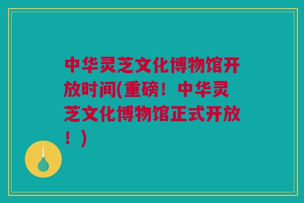 中华灵芝文化博物馆开放时间(重磅！中华灵芝文化博物馆正式开放！)