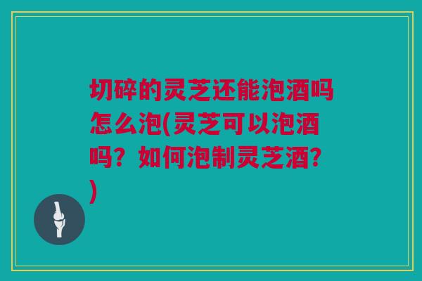 切碎的灵芝还能泡酒吗怎么泡(灵芝可以泡酒吗？如何泡制灵芝酒？)