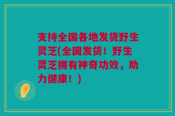支持全国各地发货野生灵芝(全国发货！野生灵芝拥有神奇功效，助力健康！)