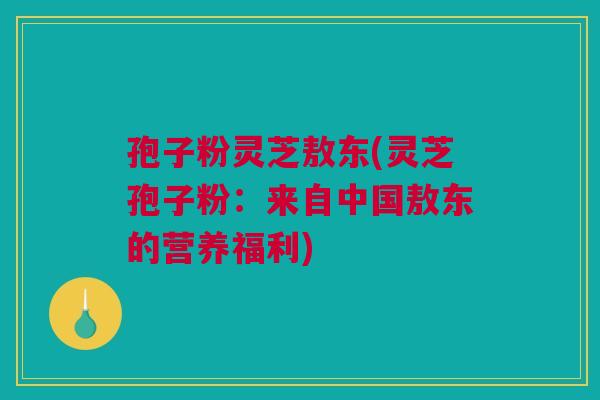 孢子粉灵芝敖东(灵芝孢子粉:来自中国敖东的营养福利) 孢子粉灵芝敖东(灵芝孢子粉:来自中国敖东的营养福利)