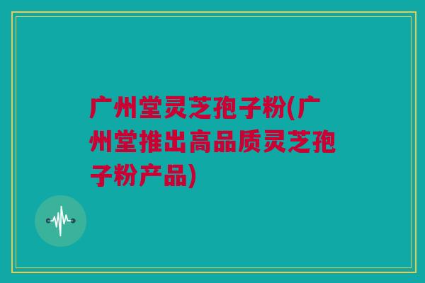 广州堂灵芝孢子粉(广州堂推出高品质灵芝孢子粉产品)