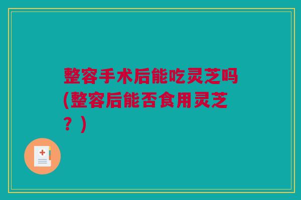 整容手术后能吃灵芝吗(整容后能否食用灵芝？)