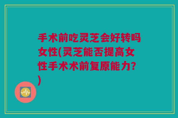手术前吃灵芝会好转吗女性(灵芝能否提高女性手术术前复原能力？)