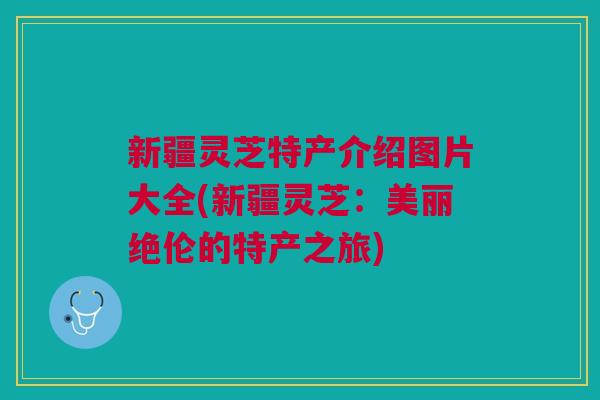 新疆灵芝特产介绍图片大全(新疆灵芝：美丽绝伦的特产之旅)