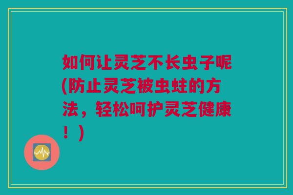 如何让灵芝不长虫子呢(防止灵芝被虫蛀的方法，轻松呵护灵芝健康！)