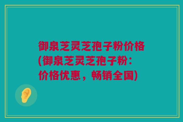 御泉芝灵芝孢子粉价格(御泉芝灵芝孢子粉：价格优惠，畅销全国)