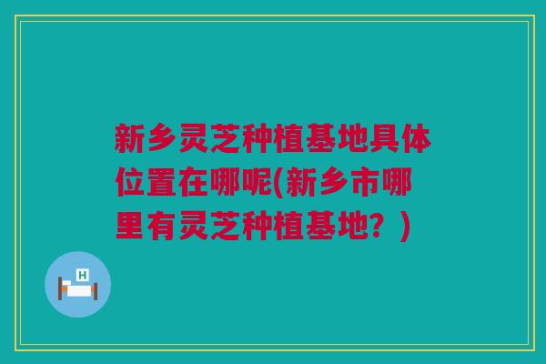 新乡灵芝种植基地具体位置在哪呢(新乡市哪里有灵芝种植基地？)