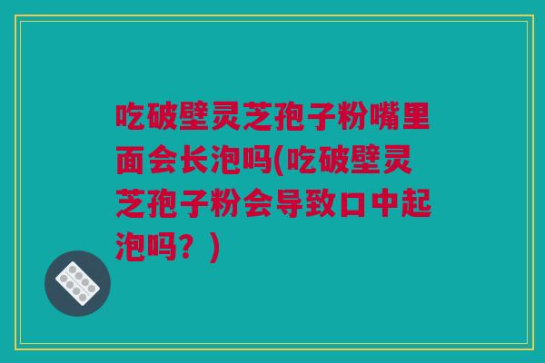 吃破壁灵芝孢子粉嘴里面会长泡吗(吃破壁灵芝孢子粉会导致口中起泡吗？)