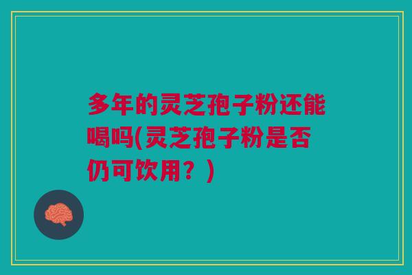 多年的灵芝孢子粉还能喝吗(灵芝孢子粉是否仍可饮用？)