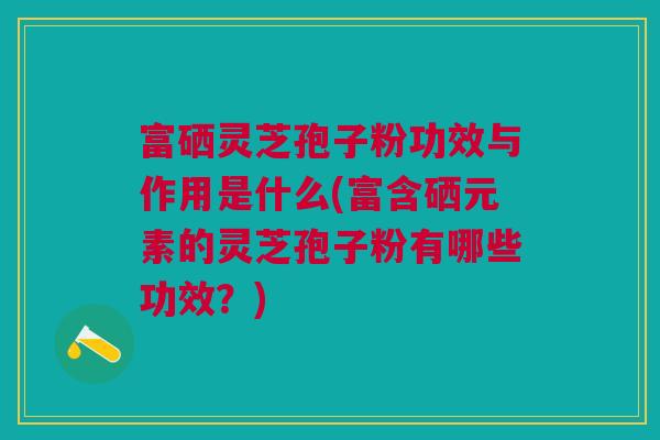 富硒灵芝孢子粉功效与作用是什么(富含硒元素的灵芝孢子粉有哪些功效？)