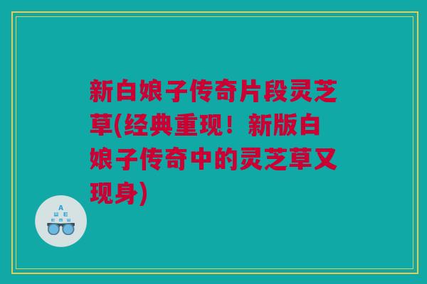 新白娘子传奇片段灵芝草(经典重现！新版白娘子传奇中的灵芝草又现身)