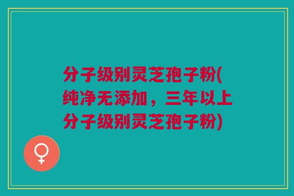 分子级别灵芝孢子粉(纯净无添加，三年以上分子级别灵芝孢子粉)