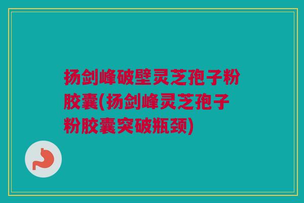 扬剑峰破壁灵芝孢子粉胶囊(扬剑峰灵芝孢子粉胶囊突破瓶颈)