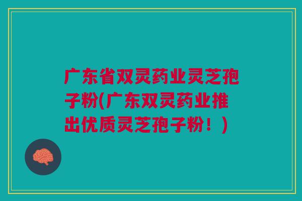 广东省双灵药业灵芝孢子粉(广东双灵药业推出优质灵芝孢子粉！)