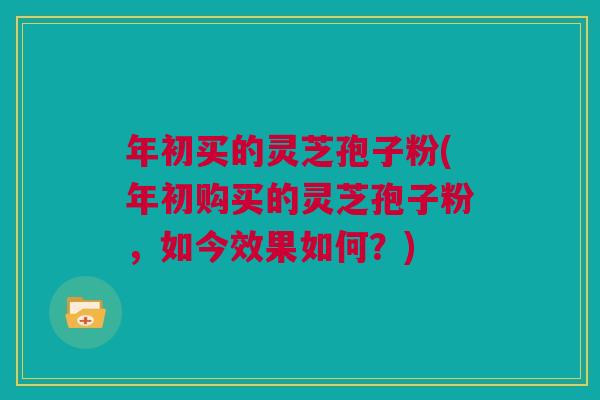 年初买的灵芝孢子粉(年初购买的灵芝孢子粉，如今效果如何？)