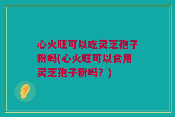 心火旺可以吃灵芝孢子粉吗(心火旺可以食用灵芝孢子粉吗？)