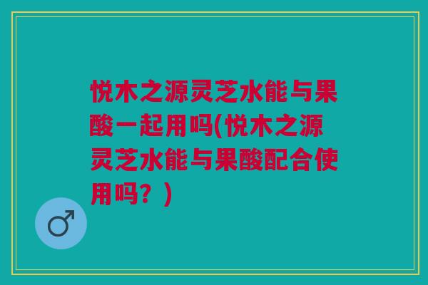 悦木之源灵芝水能与果酸一起用吗(悦木之源灵芝水能与果酸配合使用吗？)