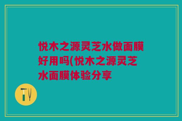 悦木之源灵芝水做面膜好用吗(悦木之源灵芝水面膜体验分享 悦木之源灵芝水做面膜好用吗(悦木之源灵芝水面膜体验分享
