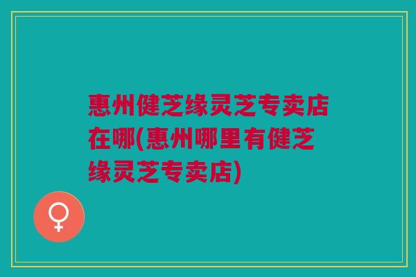 惠州健芝缘灵芝专卖店在哪(惠州哪里有健芝缘灵芝专卖店)