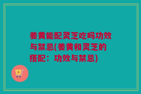姜黄能配灵芝吃吗功效与禁忌(姜黄和灵芝的搭配：功效与禁忌)