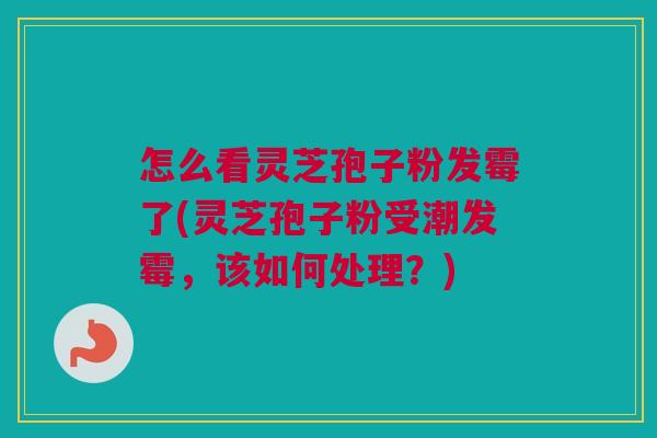 怎么看灵芝孢子粉发霉了(灵芝孢子粉受潮发霉，该如何处理？)