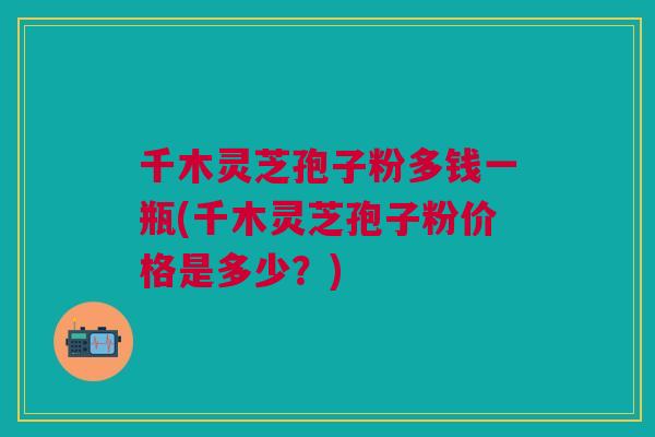 千木灵芝孢子粉多钱一瓶(千木灵芝孢子粉价格是多少？)