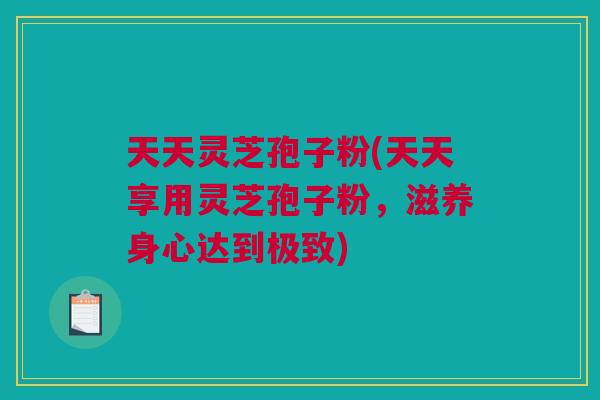 天天灵芝孢子粉(天天享用灵芝孢子粉，滋养身心达到极致)