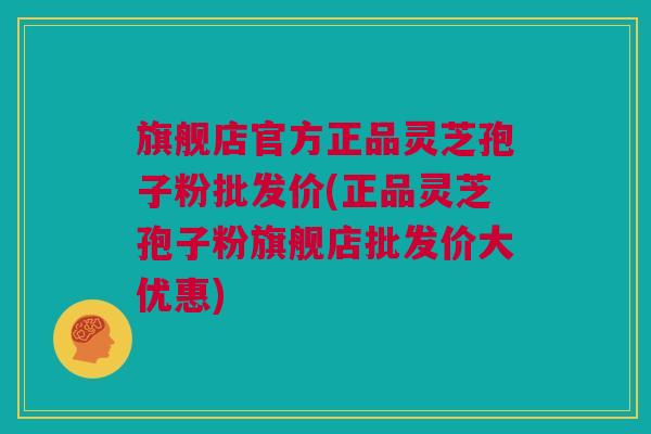 旗舰店官方正品灵芝孢子粉批发价(正品灵芝孢子粉旗舰店批发价大优惠)
