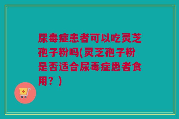 尿毒症患者可以吃灵芝孢子粉吗(灵芝孢子粉是否适合尿毒症患者食用？)