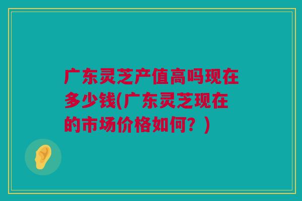 广东灵芝产值高吗现在多少钱(广东灵芝现在的市场价格如何？)