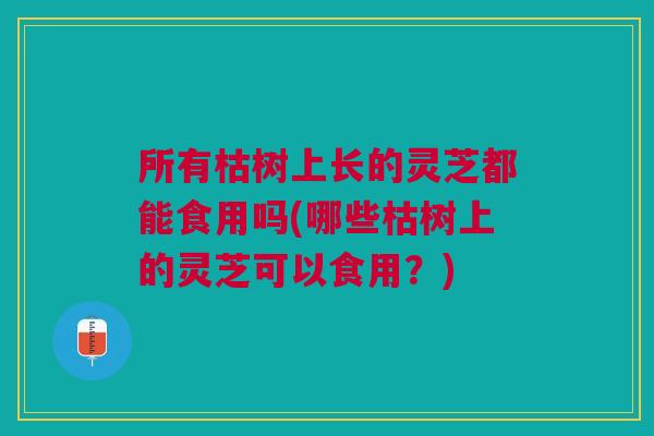 所有枯树上长的灵芝都能食用吗(哪些枯树上的灵芝可以食用？)