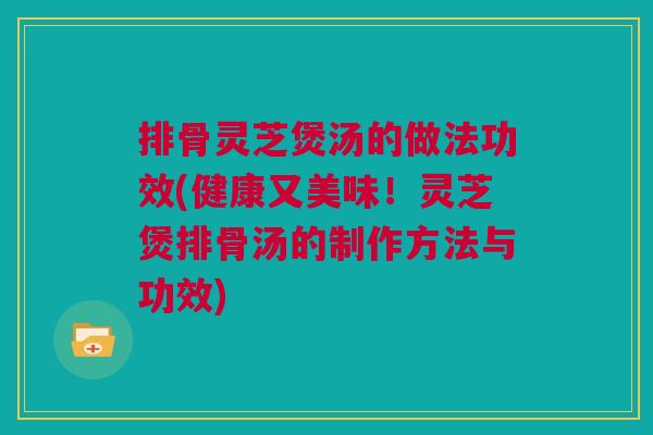排骨灵芝煲汤的做法功效(健康又美味！灵芝煲排骨汤的制作方法与功效)