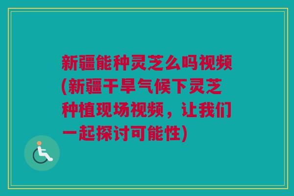 新疆能种灵芝么吗视频(新疆干旱气候下灵芝种植现场视频，让我们一起探讨可能性)