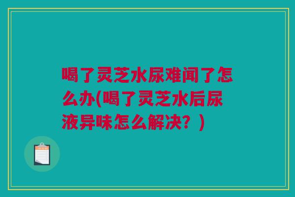 喝了灵芝水尿难闻了怎么办(喝了灵芝水后尿液异味怎么解决？)