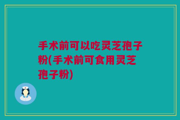 手术前可以吃灵芝孢子粉(手术前可食用灵芝孢子粉)